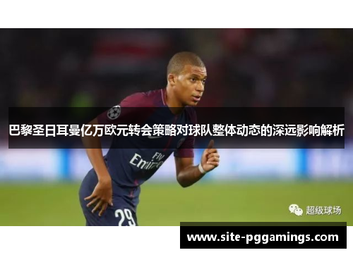 巴黎圣日耳曼亿万欧元转会策略对球队整体动态的深远影响解析