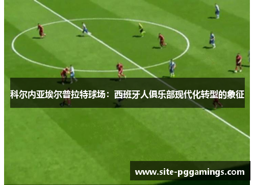 科尔内亚埃尔普拉特球场：西班牙人俱乐部现代化转型的象征