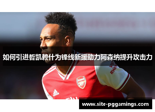 如何引进哲凯赖什为锋线新援助力阿森纳提升攻击力