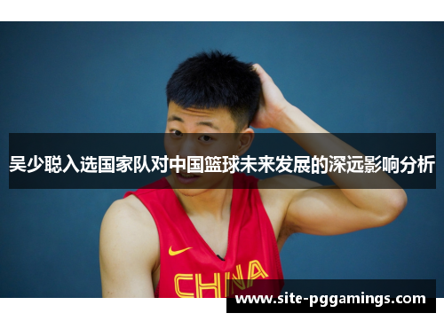 吴少聪入选国家队对中国篮球未来发展的深远影响分析