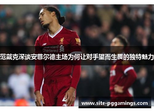 范戴克深谈安菲尔德主场为何让对手望而生畏的独特魅力