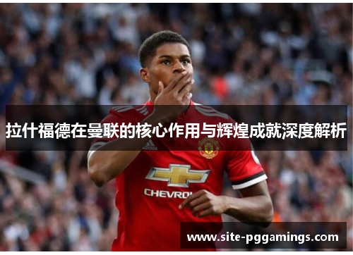 拉什福德在曼联的核心作用与辉煌成就深度解析