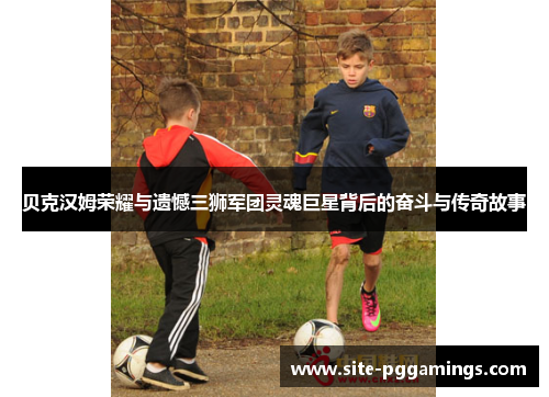 贝克汉姆荣耀与遗憾三狮军团灵魂巨星背后的奋斗与传奇故事