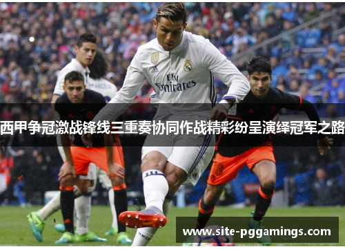 西甲争冠激战锋线三重奏协同作战精彩纷呈演绎冠军之路