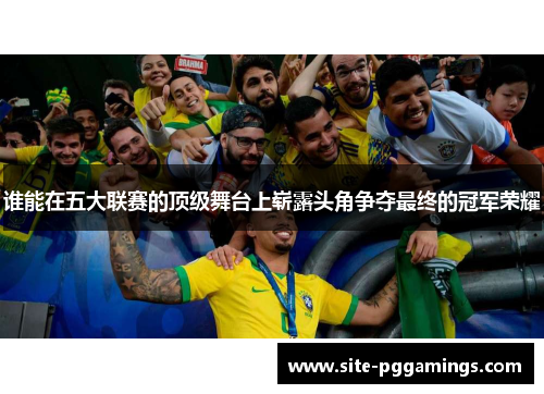 谁能在五大联赛的顶级舞台上崭露头角争夺最终的冠军荣耀 谁能在五大联赛的顶级舞台上崭露头角争夺最终的冠军荣耀