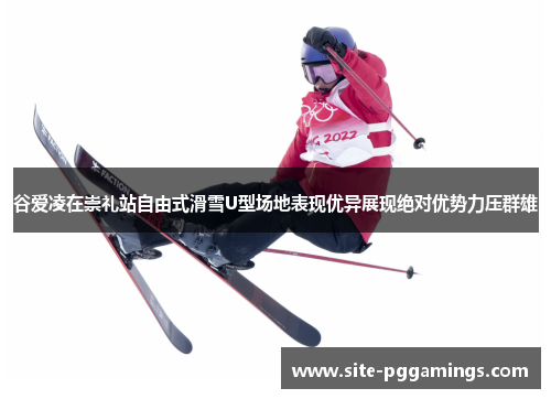 谷爱凌在崇礼站自由式滑雪U型场地表现优异展现绝对优势力压群雄