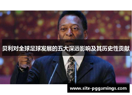 贝利对全球足球发展的五大深远影响及其历史性贡献 贝利对全球足球发展的五大深远影响及其历史性贡献