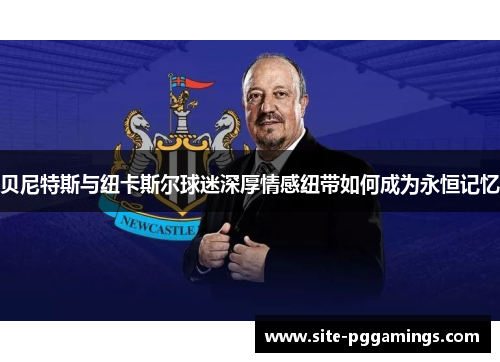 贝尼特斯与纽卡斯尔球迷深厚情感纽带如何成为永恒记忆