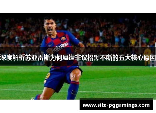 深度解析苏亚雷斯为何屡遭非议招黑不断的五大核心原因 深度解析苏亚雷斯为何屡遭非议招黑不断的五大核心原因