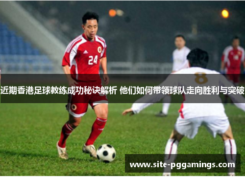近期香港足球教练成功秘诀解析 他们如何带领球队走向胜利与突破