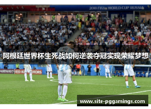 阿根廷世界杯生死战如何逆袭夺冠实现荣耀梦想 阿根廷世界杯生死战如何逆袭夺冠实现荣耀梦想