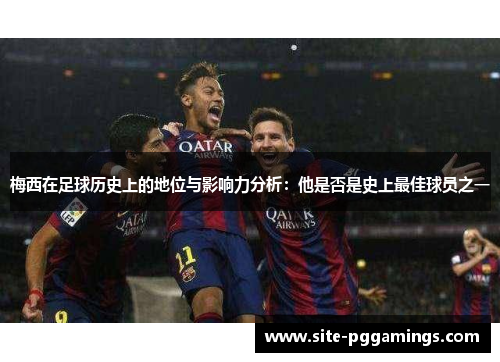 梅西在足球历史上的地位与影响力分析:他是否是史上最佳球员之一 梅西在足球历史上的地位与影响力分析:他是否是史上最佳球员之一