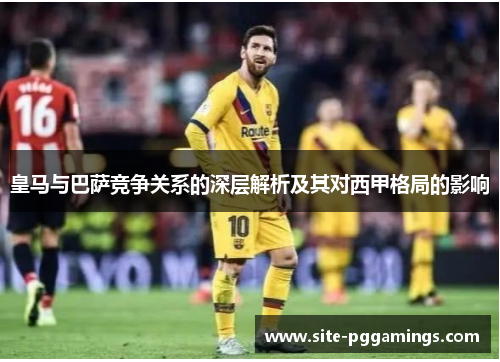 皇马与巴萨竞争关系的深层解析及其对西甲格局的影响