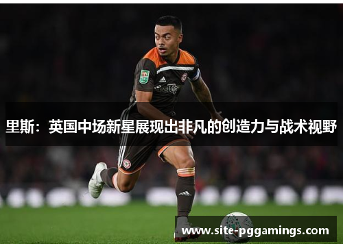 里斯：英国中场新星展现出非凡的创造力与战术视野